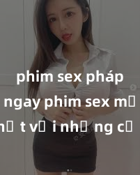 phim sex pháp Xem ngay phim sex mới nhất với những cảnh nóng hổi không thể bỏ lỡ! Cơ hội tận hưởng những khoảnh khắc đầy kích thích ngay hôm nay!
