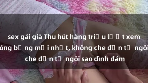 sex gái già Thu hút hàng triệu lượt xem với clip sex nóng bỏng mới nhất, không che đến từ ngôi sao đình đám