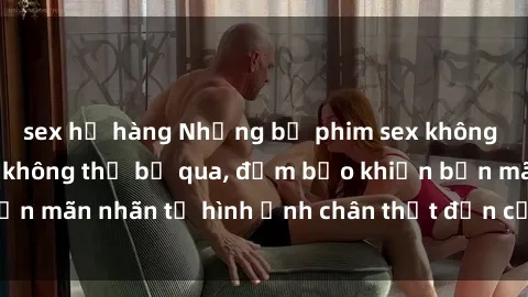 sex họ hàng Những bộ phim sex không che đỉnh cao bạn không thể bỏ qua, đảm bảo khiến bạn mãn nhãn từ hình ảnh chân thật đến cảm xúc mãnh liệt.