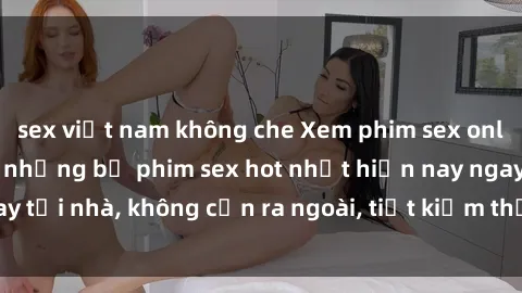 sex việt nam không che Xem phim sex online: Hưởng thú với những bộ phim sex hot nhất hiện nay ngay tại nhà, không cần ra ngoài, tiết kiệm thời gian và tiền bạc.