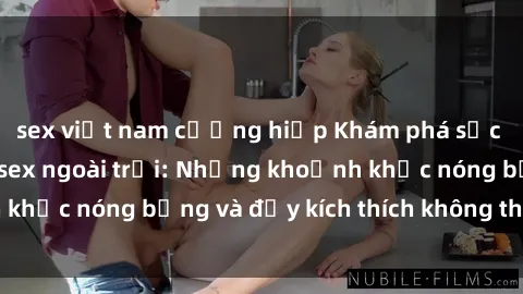 sex việt nam cưỡng hiếp Khám phá sức hút của gái Việt sex ngoài trời: Những khoảnh khắc nóng bỏng và đầy kích thích không thể bỏ qua