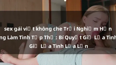 sex gái việt không che Trải Nghiệm Hạnh Phúc Cùng Làm Tình Tập Thể: Bí Quyết Giữ Lửa Tình Lửa Lớn