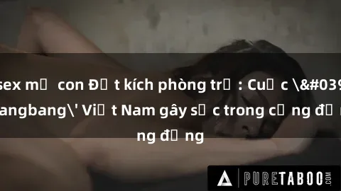 sex mẹ con Đột kích phòng trọ: Cuộc 'gangbang' Việt Nam gây sốc trong cộng đồng