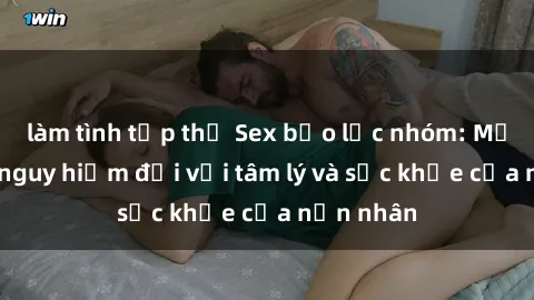 làm tình tập thể Sex bạo lực nhóm: Mối đe dọa nguy hiểm đối với tâm lý và sức khỏe của nạn nhân