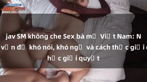 jav SM không che Sex bà mẹ Việt Nam: Những vấn đề khó nói, khó ngờ và cách thức giải quyết