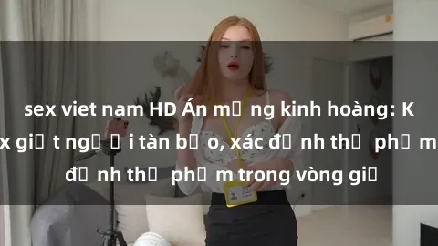 sex viet nam HD Án mạng kinh hoàng: Kẻ bạo dâm sex giết người tàn bạo, xác định thủ phạm trong vòng giờ