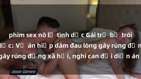 phim sex nô lệ tình dục Gái trẻ bị trói và bạo hành tình dục: Vụ án hiếp dâm đau lòng gây rúng động xã hội, nghi can đối diện án tử hình.