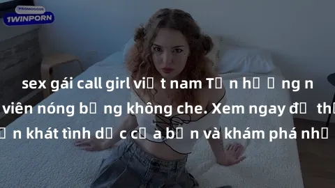 sex gái call girl việt nam Tận hưởng những clip sex sinh viên nóng bỏng không che. Xem ngay để thỏa mãn cơn khát tình dục của bạn và khám phá những khoảnh khắc đầy kích thích.