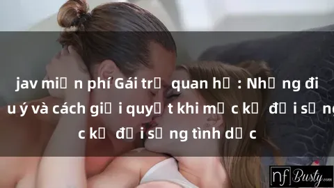 jav miễn phí Gái trẻ quan hệ: Những điều cần lưu ý và cách giải quyết khi mặc kệ đời sống tình dục
