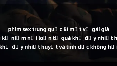 phim sex trung quốc Bí mật về gái già dâm đãng: Những kỷ niệm nổi loạn từ quá khứ đầy nhiệt huyết và tình dục không hồi kết