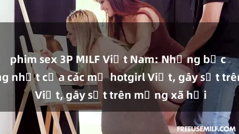 phim sex 3P MILF Việt Nam: Những bức ảnh nóng bỏng nhất của các mẹ hotgirl Việt, gây sốt trên mạng xã hội