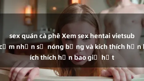 sex quán cà phê Xem sex hentai vietsub không che, cảm nhận sự nóng bỏng và kích thích hơn bao giờ hết