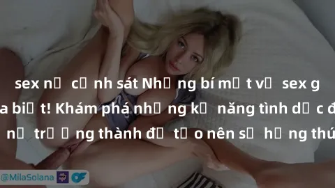 sex nữ cảnh sát Những bí mật về sex gái già mà bạn chưa biết! Khám phá những kỹ năng tình dục độc đáo của phụ nữ trưởng thành để tạo nên sự hứng thú và sự mãnh liệt trong mối quan hệ của bạn!