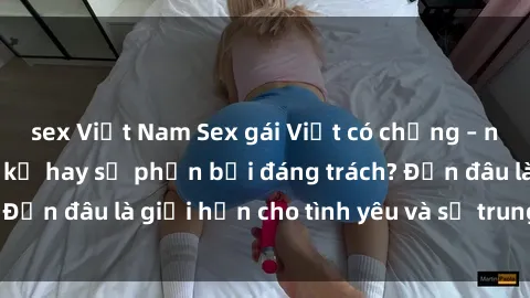 sex Việt Nam Sex gái Việt có chồng – những cơ hội cấm kỵ hay sự phản bội đáng trách? Đến đâu là giới hạn cho tình yêu và sự trung thành?