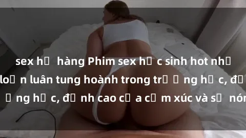 sex họ hàng Phim sex học sinh hot nhất năm, cảnh nóng loạn luân tung hoành trong trường học, đỉnh cao của cảm xúc và sự nóng bỏng.