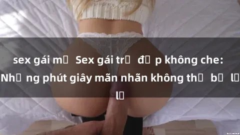 sex gái mỹ Sex gái trẻ đẹp không che: Những phút giây mãn nhãn không thể bỏ lỡ