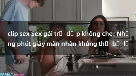 clip sex Sex gái trẻ đẹp không che: Những phút giây mãn nhãn không thể bỏ lỡ