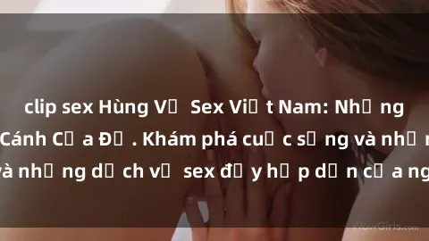 clip sex Hùng Vỹ Sex Việt Nam: Những Bí Mật Đằng Sau Cánh Cửa Đỏ. Khám phá cuộc sống và những dịch vụ sex đầy hấp dẫn của người Việt Nam.