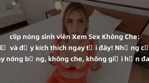 clip nóng sinh viên Xem Sex Không Che: Trải nghiệm mới lạ và đầy kích thích ngay tại đây! Những cảnh quay nóng bỏng, không che, không giới hạn đang chờ đón bạn. Đừng bỏ lỡ!