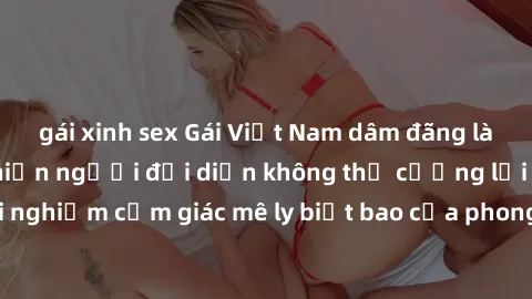 gái xinh sex Gái Việt Nam dâm đãng làm tình say đắm, khiến người đối diện không thể cưỡng lại được. Hãy trải nghiệm cảm giác mê ly biết bao của phong cách yêu đương đậm chất dân tộc!