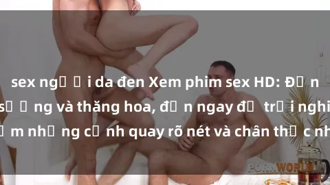 sex người da đen Xem phim sex HD: Đỉnh cao của sự sung sướng và thăng hoa, đến ngay để trải nghiệm những cảnh quay rõ nét và chân thực nhất. Hãy cùng khám phá!