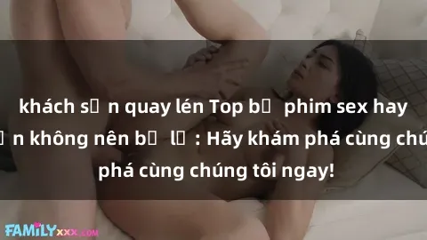 khách sạn quay lén Top bộ phim sex hay nhất mà bạn không nên bỏ lỡ: Hãy khám phá cùng chúng tôi ngay!
