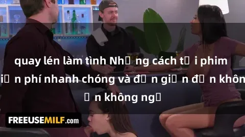 quay lén làm tình Những cách tải phim sex miễn phí nhanh chóng và đơn giản đến không ngờ
