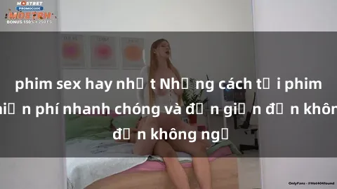 phim sex hay nhất Những cách tải phim sex miễn phí nhanh chóng và đơn giản đến không ngờ
