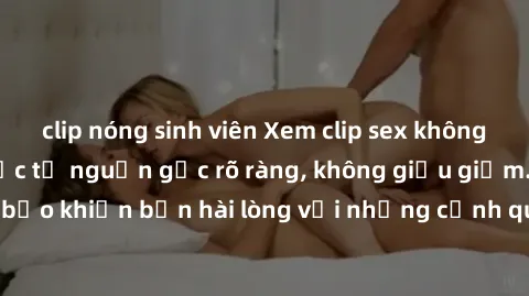clip nóng sinh viên Xem clip sex không che mới - Nguồn gốc từ nguồn gốc rõ ràng, không giấu giếm. Đảm bảo khiến bạn hài lòng với những cảnh quay táo bạo và đầy kích thích.
