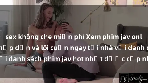 sex không che miễn phí Xem phim jav online: trải nghiệm hấp dẫn và lôi cuốn ngay tại nhà với danh sách phim jav hot nhất được cập nhật liên tục.