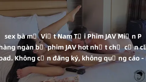 sex bà mẹ Việt Nam Tải Phim JAV Miễn Phí - Thưởng thức hàng ngàn bộ phim JAV hot nhất chỉ cần click download. Không cần đăng ký, không quảng cáo - Dễ dàng tải về và xem online!