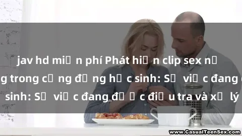jav hd miễn phí Phát hiện clip sex nữ sinh gây chấn động trong cộng đồng học sinh: Sự việc đang được điều tra và xử lý