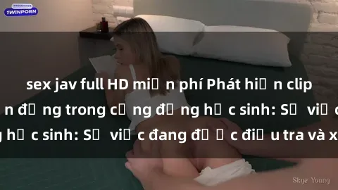 sex jav full HD miễn phí Phát hiện clip sex nữ sinh gây chấn động trong cộng đồng học sinh: Sự việc đang được điều tra và xử lý