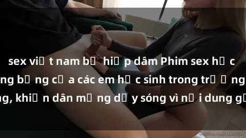 sex việt nam bị hiếp dâm Phim sex học sinh: Hành động nóng bỏng của các em học sinh trong trường, khiến dân mạng dậy sóng vì nội dung gợi cảm và kích thích.