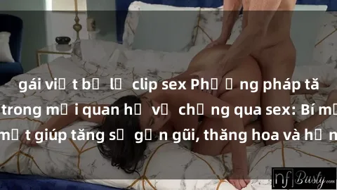 gái việt bị lộ clip sex Phương pháp tăng cường gắn kết trong mối quan hệ vợ chồng qua sex: Bí mật giúp tăng sự gần gũi, thăng hoa và hạnh phúc cho cặp đôi