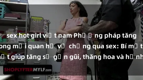 sex hot girl việt nam Phương pháp tăng cường gắn kết trong mối quan hệ vợ chồng qua sex: Bí mật giúp tăng sự gần gũi, thăng hoa và hạnh phúc cho cặp đôi