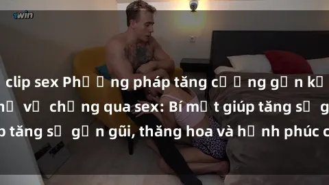 clip sex Phương pháp tăng cường gắn kết trong mối quan hệ vợ chồng qua sex: Bí mật giúp tăng sự gần gũi, thăng hoa và hạnh phúc cho cặp đôi