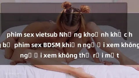 phim sex vietsub Những khoảnh khắc hấp dẫn trong bộ phim sex BDSM khiến người xem không thể rời mắt