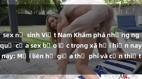 sex nữ sinh Việt Nam Khám phá những nguyên nhân và hậu quả của sex bạo lực trong xã hội hiện nay: Mối liên hệ giữa thị phi và cần thiết phải ngăn chặn.