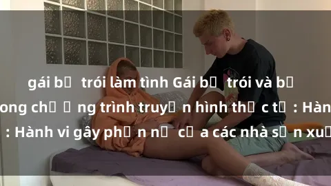 gái bị trói làm tình Gái bị trói và bị ép buộc làm tình trong chương trình truyền hình thực tế: Hành vi gây phẫn nộ của các nhà sản xuất và người xem.