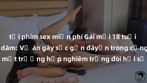 tải phim sex miễn phí Gái mới 18 tuổi bị trói và bị hiếp dâm: Vụ án gây sốc gần đâyến trong cộng đồng. Đây là một trường hợp nghiêm trọng đòi hỏi sự can thiệp mạnh mẽ từ phía công lý.