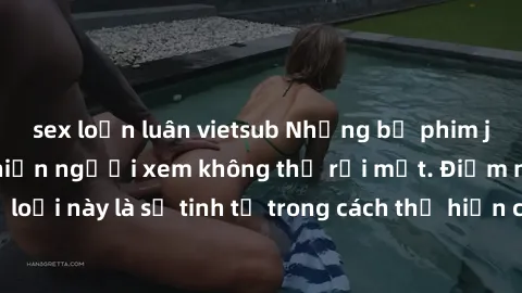 sex loạn luân vietsub Những bộ phim jav SM không che khiến người xem không thể rời mắt. Điểm nổi bật của thể loại này là sự tinh tế trong cách thể hiện cảm xúc và sự hấp dẫn của những cảnh quay.