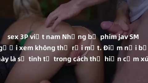 sex 3P việt nam Những bộ phim jav SM không che khiến người xem không thể rời mắt. Điểm nổi bật của thể loại này là sự tinh tế trong cách thể hiện cảm xúc và sự hấp dẫn của những cảnh quay.