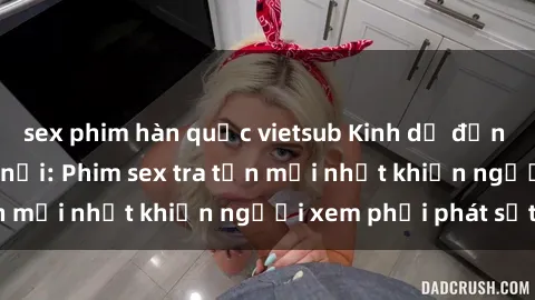 sex phim hàn quốc vietsub Kinh dị đến nỗi không thể tin nổi: Phim sex tra tấn mới nhất khiến người xem phải phát sốt!