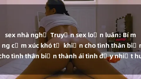 sex nhà nghỉ Truyện sex loạn luân: Bí mật gia đình và những cảm xúc khó tả khiến cho tình thân biến thành ái tình đầy nhiệt huyết