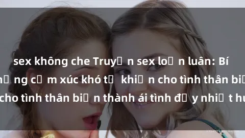 sex không che Truyện sex loạn luân: Bí mật gia đình và những cảm xúc khó tả khiến cho tình thân biến thành ái tình đầy nhiệt huyết