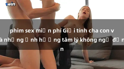 phim sex miễn phí Giới tính cha con và những ảnh hưởng tâm lý không ngờ đến