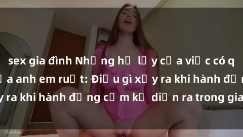 sex gia đình Những hệ lụy của việc có quan hệ tình dục giữa anh em ruột: Điều gì xảy ra khi hành động cấm kỵ diễn ra trong gia đình?