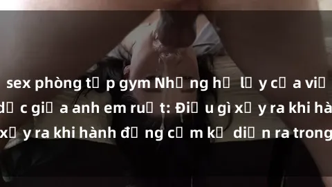sex phòng tập gym Những hệ lụy của việc có quan hệ tình dục giữa anh em ruột: Điều gì xảy ra khi hành động cấm kỵ diễn ra trong gia đình?