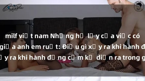milf việt nam Những hệ lụy của việc có quan hệ tình dục giữa anh em ruột: Điều gì xảy ra khi hành động cấm kỵ diễn ra trong gia đình?